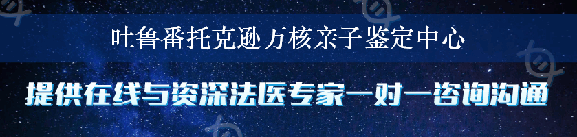 吐鲁番托克逊万核亲子鉴定中心